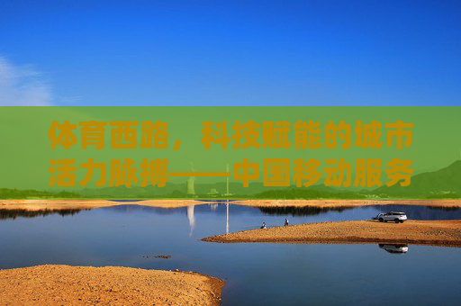 体育西路，科技赋能的城市活力脉搏——中国移动服务新体验，体育西路，科技赋能的城市活力脉搏