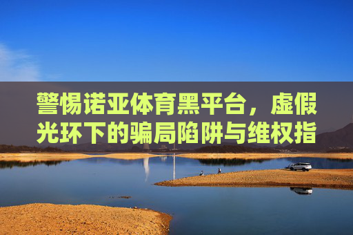 警惕诺亚体育黑平台,虚假光环下的骗局陷阱与维权指南,警惕诺亚体育黑平台,虚假光环骗局陷阱与维权指南 警惕诺亚体育黑平台,虚假光环下的骗局陷阱与维权指南,警惕诺亚体育黑平台,虚假光环骗局陷阱与维权指南