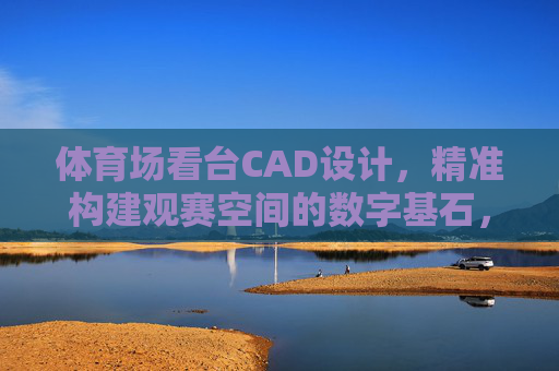 体育场看台CAD设计,精准构建观赛空间的数字基石,体育场看台CAD设计,精准构建观赛空间的数字基石 体育场看台CAD设计,精准构建观赛空间的数字基石,体育场看台CAD设计,精准构建观赛空间的数字基石
