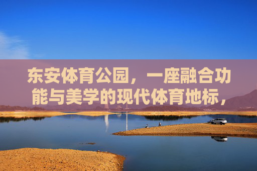 东安体育公园,一座融合功能与美学的现代体育地标,东安体育公园,功能与美学融合的现代体育地标 东安体育公园,一座融合功能与美学的现代体育地标,东安体育公园,功能与美学融合的现代体育地标