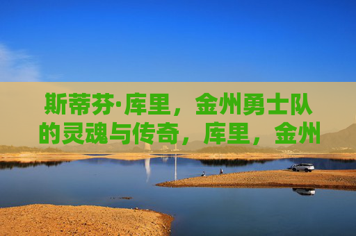 斯蒂芬·库里,金州勇士队的灵魂与传奇,库里,金州勇士的灵魂与传奇 斯蒂芬·库里,金州勇士队的灵魂与传奇,库里,金州勇士的灵魂与传奇