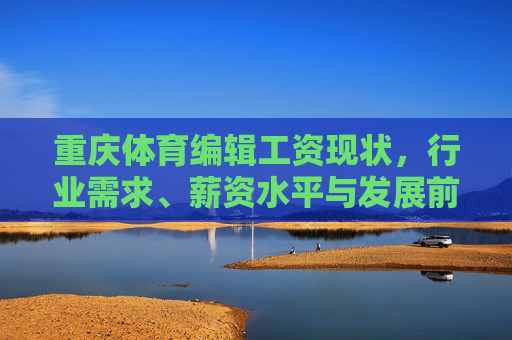重庆体育编辑工资现状,行业需求、薪资水平与发展前景解析 重庆体育编辑工资现状,行业需求、薪资水平与发展前景解析