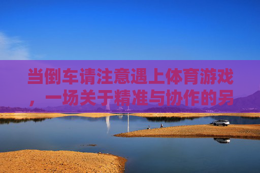 当倒车请注意遇上体育游戏,一场关于精准与协作的另类碰撞,倒车遇上体育游戏,精准与协作的另类碰撞 当倒车请注意遇上体育游戏,一场关于精准与协作的另类碰撞,倒车遇上体育游戏,精准与协作的另类碰撞