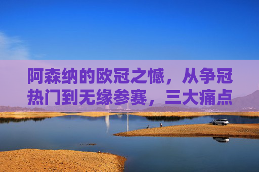 阿森纳的欧冠之憾,从争冠热门到无缘参赛,三大痛点剖析,阿森纳欧冠之憾,从争冠热门到无缘参赛的三大痛点 阿森纳的欧冠之憾,从争冠热门到无缘参赛,三大痛点剖析,阿森纳欧冠之憾,从争冠热门到无缘参赛的三大痛点