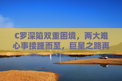 C罗深陷双重困境,两大难心事接踵而至,巨星之路再遇挑战,C罗深陷双重困境,巨星之路再遇挑战 C罗深陷双重困境,两大难心事接踵而至,巨星之路再遇挑战,C罗深陷双重困境,巨星之路再遇挑战