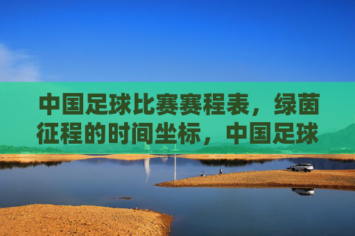 中国足球比赛赛程表,绿茵征程的时间坐标,中国足球赛程表,绿茵征程的时间坐标 中国足球比赛赛程表,绿茵征程的时间坐标,中国足球赛程表,绿茵征程的时间坐标