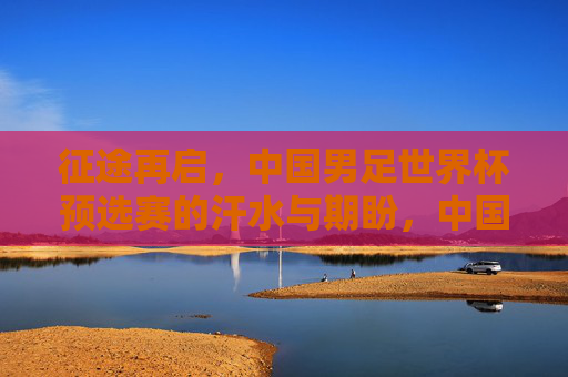 征途再启,中国男足世界杯预选赛的汗水与期盼,中国男足世界杯预选赛征途再启,汗水与期盼 征途再启,中国男足世界杯预选赛的汗水与期盼,中国男足世界杯预选赛征途再启,汗水与期盼