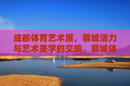 成都体育艺术展,蓉城活力与艺术美学的交响,蓉城体育艺术展,活力与美学的交响 成都体育艺术展,蓉城活力与艺术美学的交响,蓉城体育艺术展,活力与美学的交响