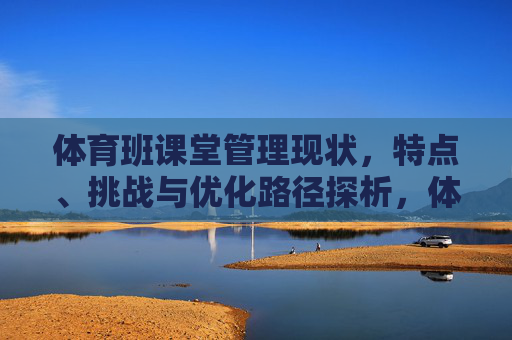 体育班课堂管理现状,特点、挑战与优化路径探析,体育班课堂管理现状、特点、挑战与优化路径探析 体育班课堂管理现状,特点、挑战与优化路径探析,体育班课堂管理现状、特点、挑战与优化路径探析