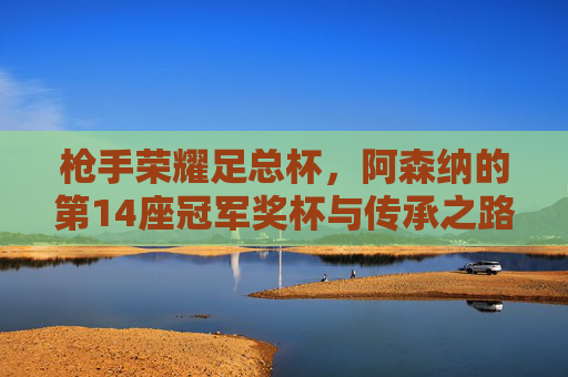 枪手荣耀足总杯,阿森纳的第14座冠军奖杯与传承之路,枪手荣耀足总杯,第14冠与传承之路 枪手荣耀足总杯,阿森纳的第14座冠军奖杯与传承之路,枪手荣耀足总杯,第14冠与传承之路