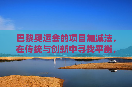 巴黎奥运会的项目加减法,在传统与创新中寻找平衡,巴黎奥运项目加减法,传统与创新的平衡 巴黎奥运会的项目加减法,在传统与创新中寻找平衡,巴黎奥运项目加减法,传统与创新的平衡