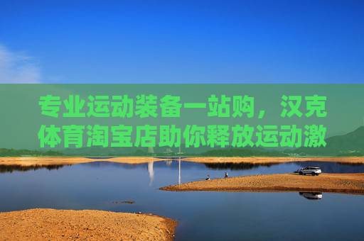 专业运动装备一站购,汉克体育淘宝店助你释放运动激情,汉克体育淘宝店,专业运动装备一站购,释放运动激情 专业运动装备一站购,汉克体育淘宝店助你释放运动激情,汉克体育淘宝店,专业运动装备一站购,释放运动激情