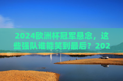 2024欧洲杯冠军悬念,这些强队谁能笑到最后?2024欧洲杯冠军悬念,强队谁能笑到最后? 2024欧洲杯冠军悬念,这些强队谁能笑到最后?2024欧洲杯冠军悬念,强队谁能笑到最后?