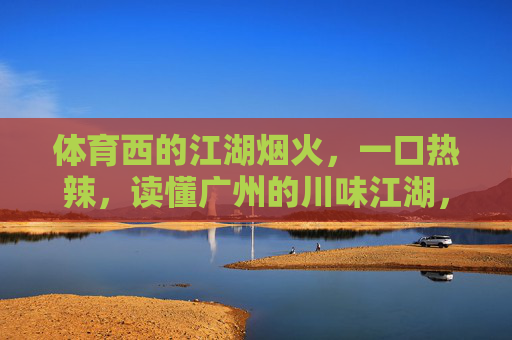体育西的江湖烟火，一口热辣，读懂广州的川味江湖，体育西的川味江湖，一口热辣读懂广州烟火