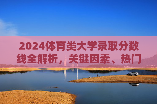 2024体育类大学录取分数线全解析,关键因素、热门院校及备考指南,2024体育类大学录取分数线全解析,关键因素、热门院校及备考指南 2024体育类大学录取分数线全解析,关键因素、热门院校及备考指南,2024体育类大学录取分数线全解析,关键因素、热门院校及备考指南