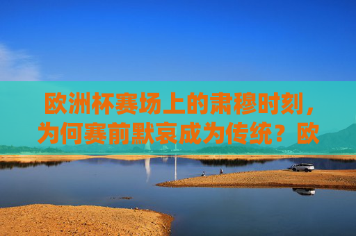 欧洲杯赛场上的肃穆时刻,为何赛前默哀成为传统?欧洲杯赛前默哀,肃穆传统为何延续? 欧洲杯赛场上的肃穆时刻,为何赛前默哀成为传统?欧洲杯赛前默哀,肃穆传统为何延续?