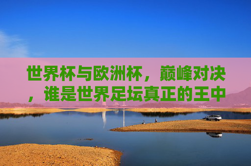 世界杯与欧洲杯，巅峰对决，谁是世界足坛真正的王中王？世界杯VS欧洲杯，巅峰对决，谁是世界足坛王中王？