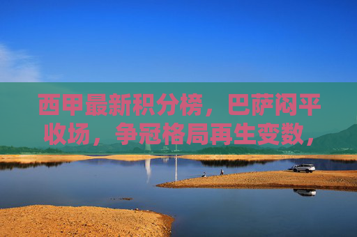 西甲最新积分榜，巴萨闷平收场，争冠格局再生变数，巴萨闷平，西甲争冠格局再生变数