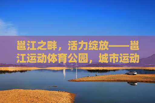 邕江之畔，活力绽放——邕江运动体育公园，城市运动新地标，邕江畔活力绽放，邕江运动体育公园，城市运动新地标