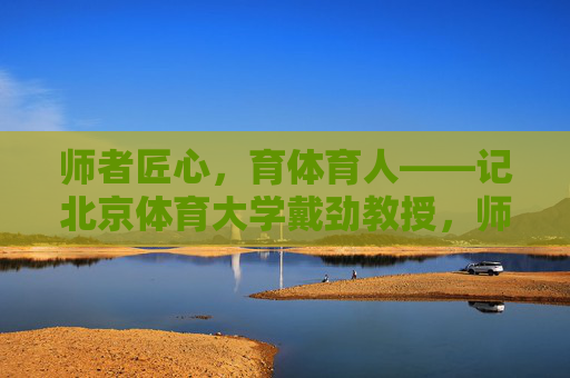 师者匠心,育体育人——记北京体育大学戴劲教授,师者匠心,育体育人——记北京体育大学戴劲教授 师者匠心,育体育人——记北京体育大学戴劲教授,师者匠心,育体育人——记北京体育大学戴劲教授