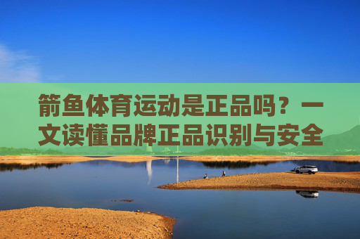 箭鱼体育运动是正品吗?一文读懂品牌正品识别与安全选购技巧,箭鱼体育运动正品识别与安全选购技巧 箭鱼体育运动是正品吗?一文读懂品牌正品识别与安全选购技巧,箭鱼体育运动正品识别与安全选购技巧