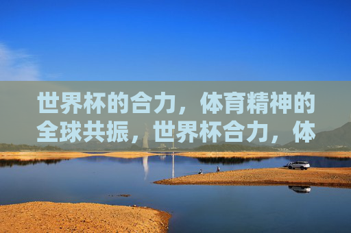 世界杯的合力,体育精神的全球共振,世界杯合力,体育精神的全球共振 世界杯的合力,体育精神的全球共振,世界杯合力,体育精神的全球共振