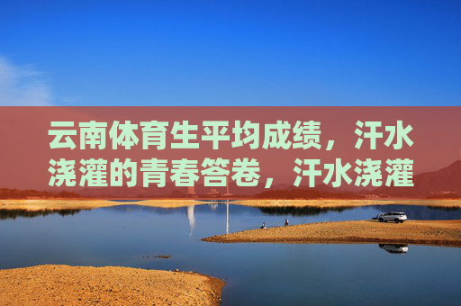 云南体育生平均成绩,汗水浇灌的青春答卷,汗水浇灌的青春答卷,云南体育生平均成绩 云南体育生平均成绩,汗水浇灌的青春答卷,汗水浇灌的青春答卷,云南体育生平均成绩