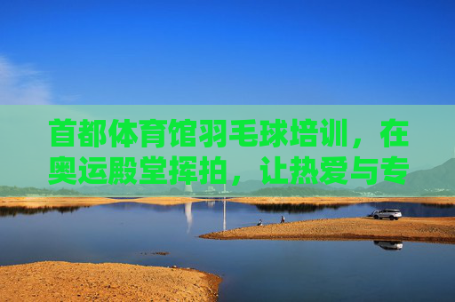 首都体育馆羽毛球培训,在奥运殿堂挥拍,让热爱与专业同行,首都体育馆羽毛球培训,在奥运殿堂挥拍,热爱与专业同行 首都体育馆羽毛球培训,在奥运殿堂挥拍,让热爱与专业同行,首都体育馆羽毛球培训,在奥运殿堂挥拍,热爱与专业同行