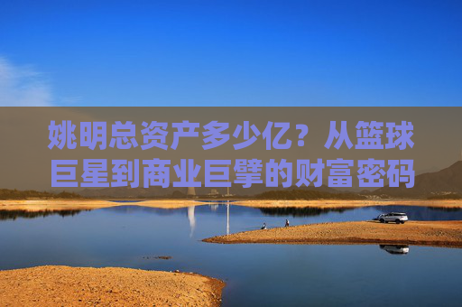 姚明总资产多少亿?从篮球巨星到商业巨擘的财富密码,姚明,从篮球巨星到商业巨擘的财富密码 姚明总资产多少亿?从篮球巨星到商业巨擘的财富密码,姚明,从篮球巨星到商业巨擘的财富密码