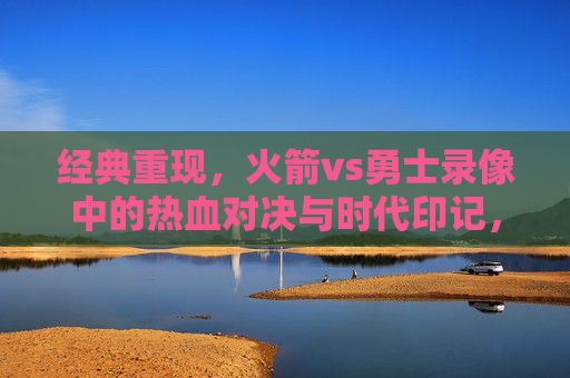 经典重现,火箭vs勇士录像中的热血对决与时代印记,火箭勇士,经典重现的热血对决与时代印记 经典重现,火箭vs勇士录像中的热血对决与时代印记,火箭勇士,经典重现的热血对决与时代印记