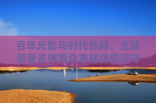 百年光影与时代脉搏，全球最著名体育杂志媒体的坚守与革新，全球体育杂志百年光影，坚守与革新的时代脉动