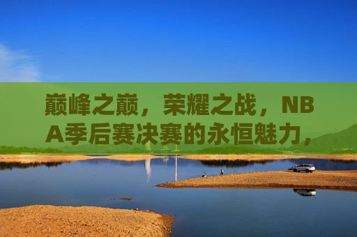 巅峰之巅,荣耀之战,NBA季后赛决赛的永恒魅力,巅峰荣耀,NBA决赛的永恒魅力 巅峰之巅,荣耀之战,NBA季后赛决赛的永恒魅力,巅峰荣耀,NBA决赛的永恒魅力