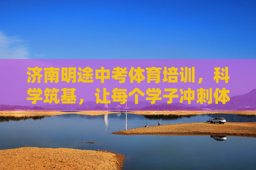 济南明途中考体育培训，科学筑基，让每个学子冲刺体育满分，济南明途中考体育，科学筑基 冲刺满分