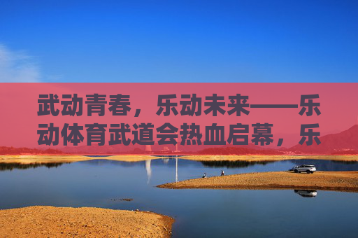 武动青春,乐动未来——乐动体育武道会热血启幕,乐动体育武道会热血启幕,武动青春,乐动未来 武动青春,乐动未来——乐动体育武道会热血启幕,乐动体育武道会热血启幕,武动青春,乐动未来