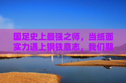 国足史上最强之师，当纸面实力遇上钢铁意志，我们期待的究竟是什么？国足史上最强之师，纸面实力遇钢铁意志，期待何为？