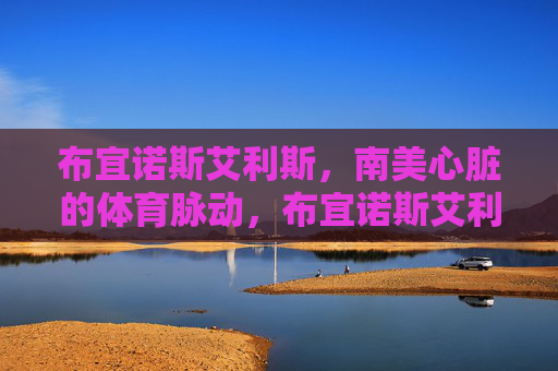 布宜诺斯艾利斯,南美心脏的体育脉动,布宜诺斯艾利斯,南美心脏的体育脉动 布宜诺斯艾利斯,南美心脏的体育脉动,布宜诺斯艾利斯,南美心脏的体育脉动