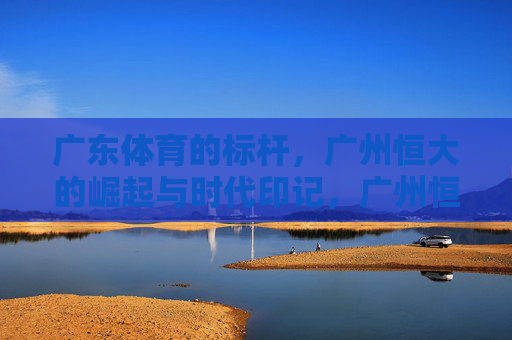 广东体育的标杆,广州恒大的崛起与时代印记,广州恒大,广东体育标杆的崛起与时代印记 广东体育的标杆,广州恒大的崛起与时代印记,广州恒大,广东体育标杆的崛起与时代印记
