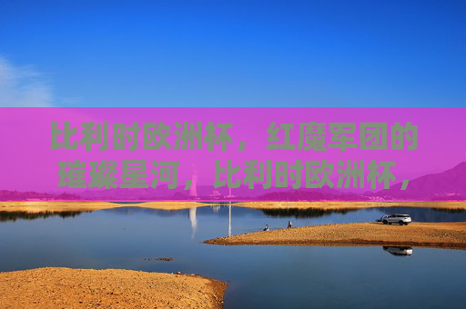 比利时欧洲杯,红魔军团的璀璨星河,比利时欧洲杯,红魔军团的璀璨星河 比利时欧洲杯,红魔军团的璀璨星河,比利时欧洲杯,红魔军团的璀璨星河