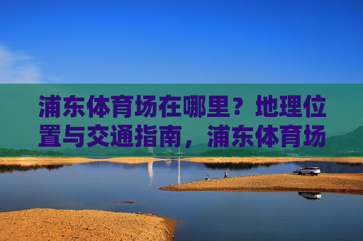 浦东体育场在哪里?地理位置与交通指南,浦东体育场地理位置与交通指南 浦东体育场在哪里?地理位置与交通指南,浦东体育场地理位置与交通指南