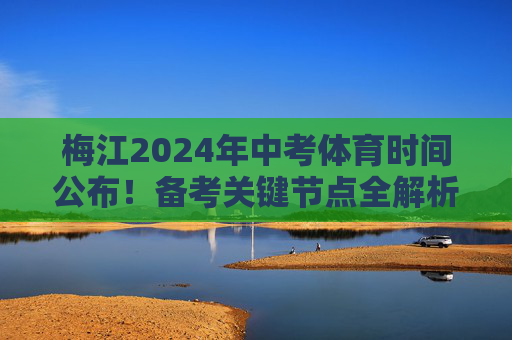 梅江2024年中考体育时间公布！备考关键节点全解析，2024梅江中考体育时间公布 备考关键节点全解析