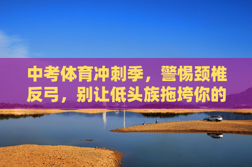 中考体育冲刺季，警惕颈椎反弓，别让低头族拖垮你的体考成绩！中考体育冲刺季，警惕颈椎反弓，别让低头族拖垮体考成绩！