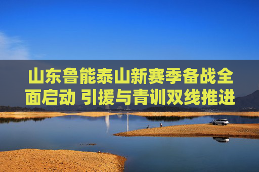 山东鲁能泰山新赛季备战全面启动 引援与青训双线推进，山东鲁能泰山新赛季备战全面启动 引援青训双线推进
