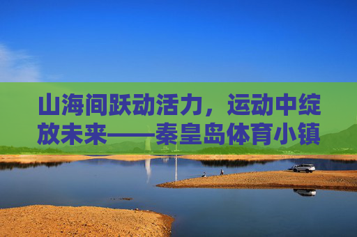 山海间跃动活力，运动中绽放未来——秦皇岛体育小镇的体育+新篇，跃动山海·绽放未来，秦皇岛体育小镇体育+新篇