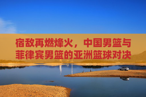 宿敌再燃烽火,中国男篮与菲律宾男篮的亚洲篮球对决史,宿敌烽火,中国男篮与菲律宾男篮亚洲对决史 宿敌再燃烽火,中国男篮与菲律宾男篮的亚洲篮球对决史,宿敌烽火,中国男篮与菲律宾男篮亚洲对决史