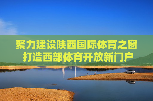 聚力建设陕西国际体育之窗 打造西部体育开放新门户