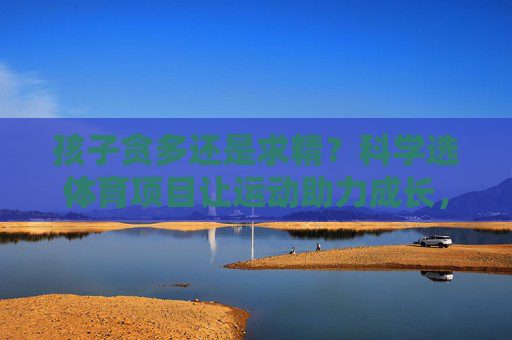 孩子贪多还是求精?科学选体育项目让运动助力成长,孩子体育项目,贪多还是求精?科学选择助力成长 孩子贪多还是求精?科学选体育项目让运动助力成长,孩子体育项目,贪多还是求精?科学选择助力成长