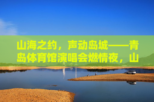 山海之约，声动岛城——青岛体育馆演唱会燃情夜，山海之约，声动岛城——青岛体育馆演唱会燃情夜