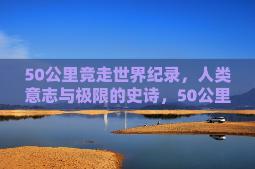50公里竞走世界纪录,人类意志与极限的史诗,50公里竞走世界纪录,人类意志与极限的史诗 50公里竞走世界纪录,人类意志与极限的史诗,50公里竞走世界纪录,人类意志与极限的史诗