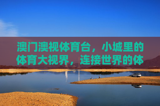 澳门澳视体育台,小城里的体育大视界,连接世界的体育桥梁,澳门澳视体育台,小城体育大视界,连接世界体育桥 澳门澳视体育台,小城里的体育大视界,连接世界的体育桥梁,澳门澳视体育台,小城体育大视界,连接世界体育桥