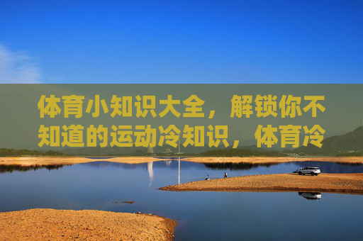 体育小知识大全,解锁你不知道的运动冷知识,体育冷知识大全,解锁你不知道的运动秘密 体育小知识大全,解锁你不知道的运动冷知识,体育冷知识大全,解锁你不知道的运动秘密
